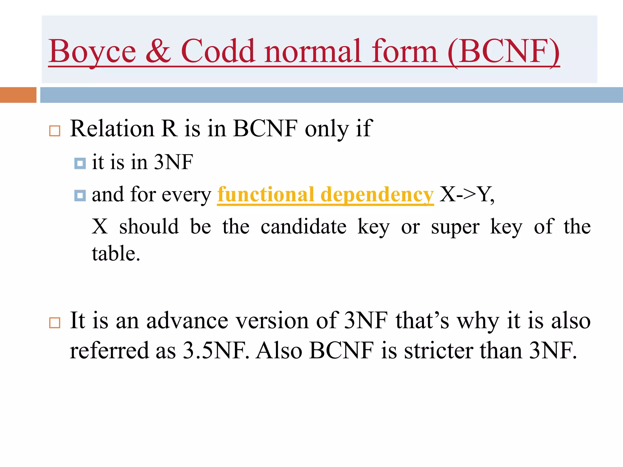 Boyce & Codd normal form (BCNF)
 Relation R is in BCNF only if
 it is in 3NF
 and for every functional dependency X->Y,
X should be the candidate key or super key of the
table.
 It is an advance version of 3NF that’s why it is also
referred as 3.5NF. Also BCNF is stricter than 3NF.
 