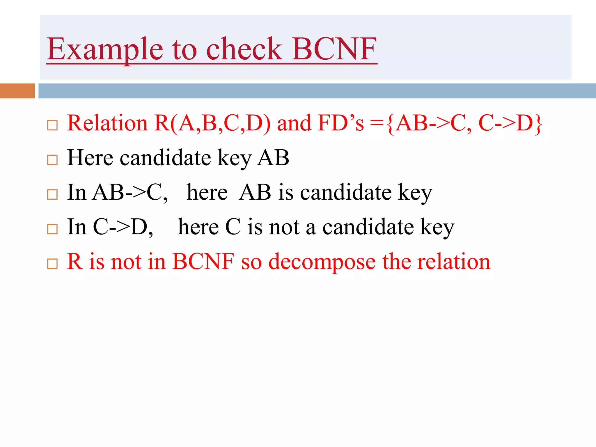 Example to check BCNF
 Relation R(A,B,C,D) and FD’s ={AB->C, C->D}
 Here candidate key AB
 In AB->C, here AB is candidate key
 In C->D, here C is not a candidate key
 R is not in BCNF so decompose the relation
 