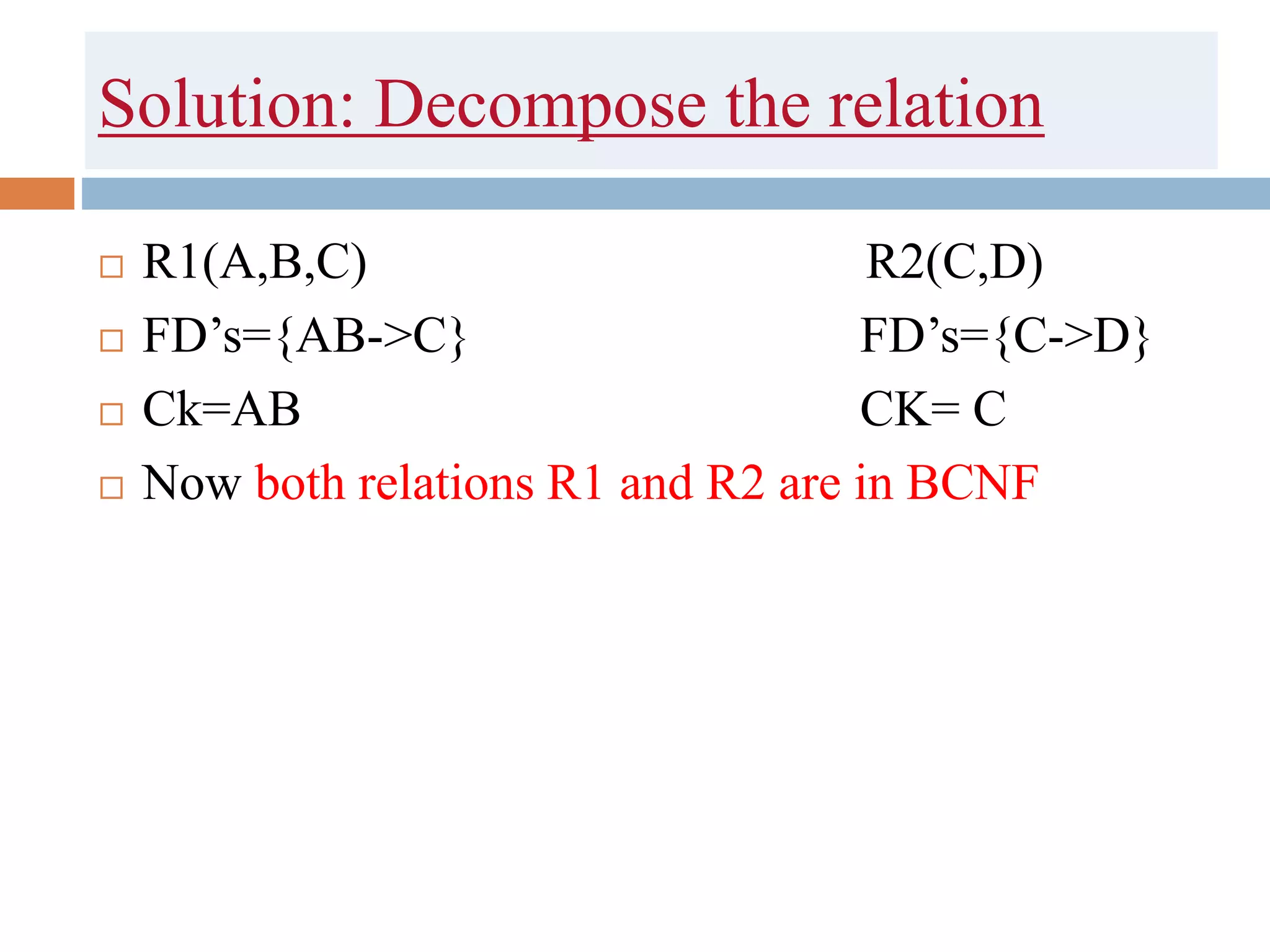 Solution: Decompose the relation
 R1(A,B,C) R2(C,D)
 FD’s={AB->C} FD’s={C->D}
 Ck=AB CK= C
 Now both relations R1 and R2 are in BCNF
 