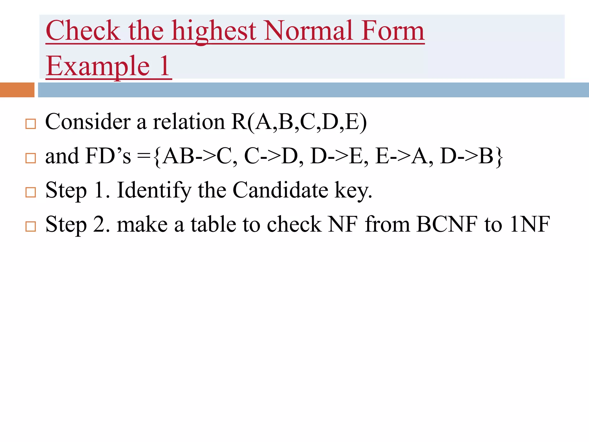 Check the highest Normal Form
Example 1
 Consider a relation R(A,B,C,D,E)
 and FD’s ={AB->C, C->D, D->E, E->A, D->B}
 Step 1. Identify the Candidate key.
 Step 2. make a table to check NF from BCNF to 1NF
 