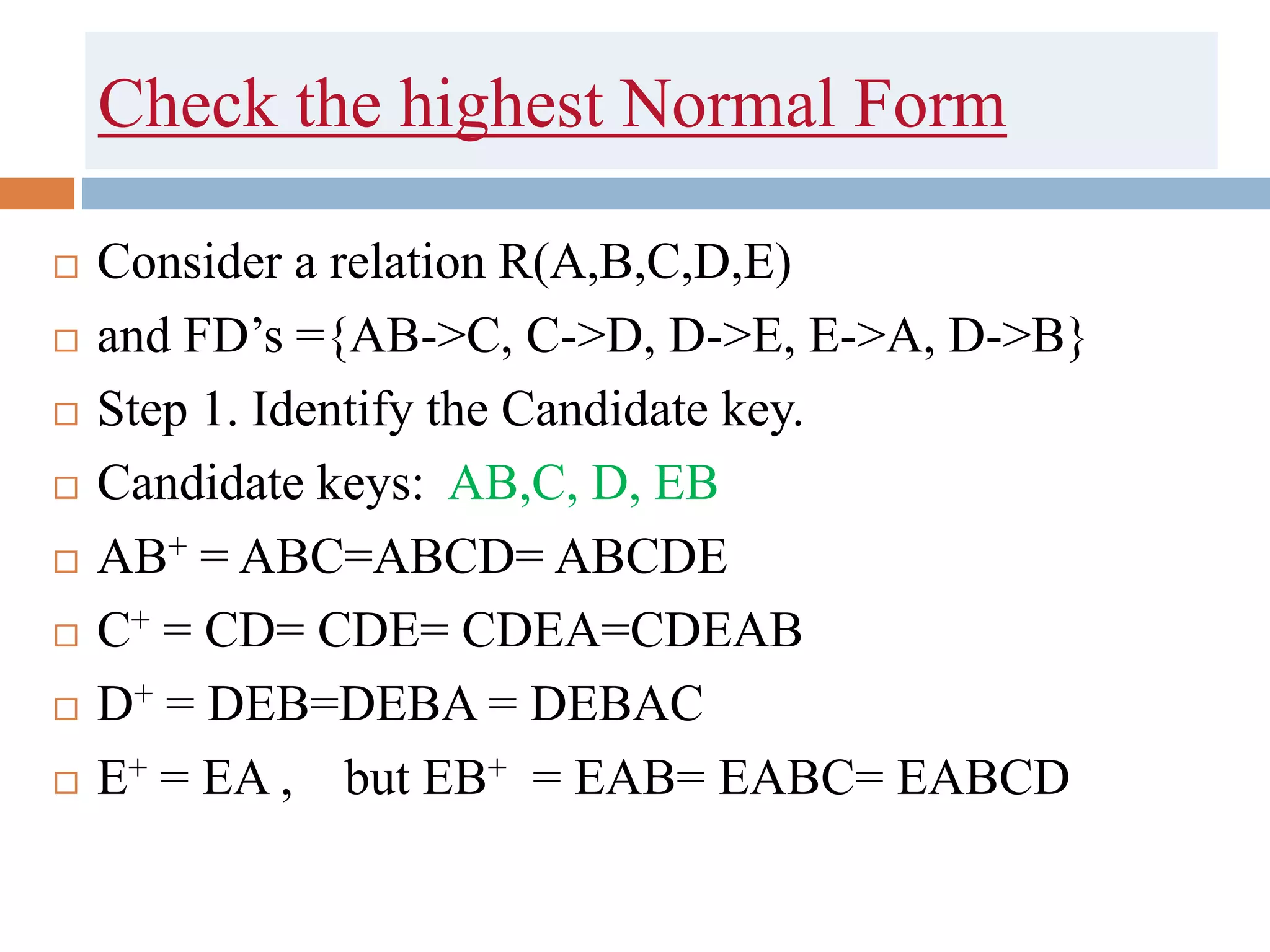 Check the highest Normal Form
 Consider a relation R(A,B,C,D,E)
 and FD’s ={AB->C, C->D, D->E, E->A, D->B}
 Step 1. Identify the Candidate key.
 Candidate keys: AB,C, D, EB
 AB+ = ABC=ABCD= ABCDE
 C+ = CD= CDE= CDEA=CDEAB
 D+ = DEB=DEBA = DEBAC
 E+ = EA , but EB+ = EAB= EABC= EABCD
 