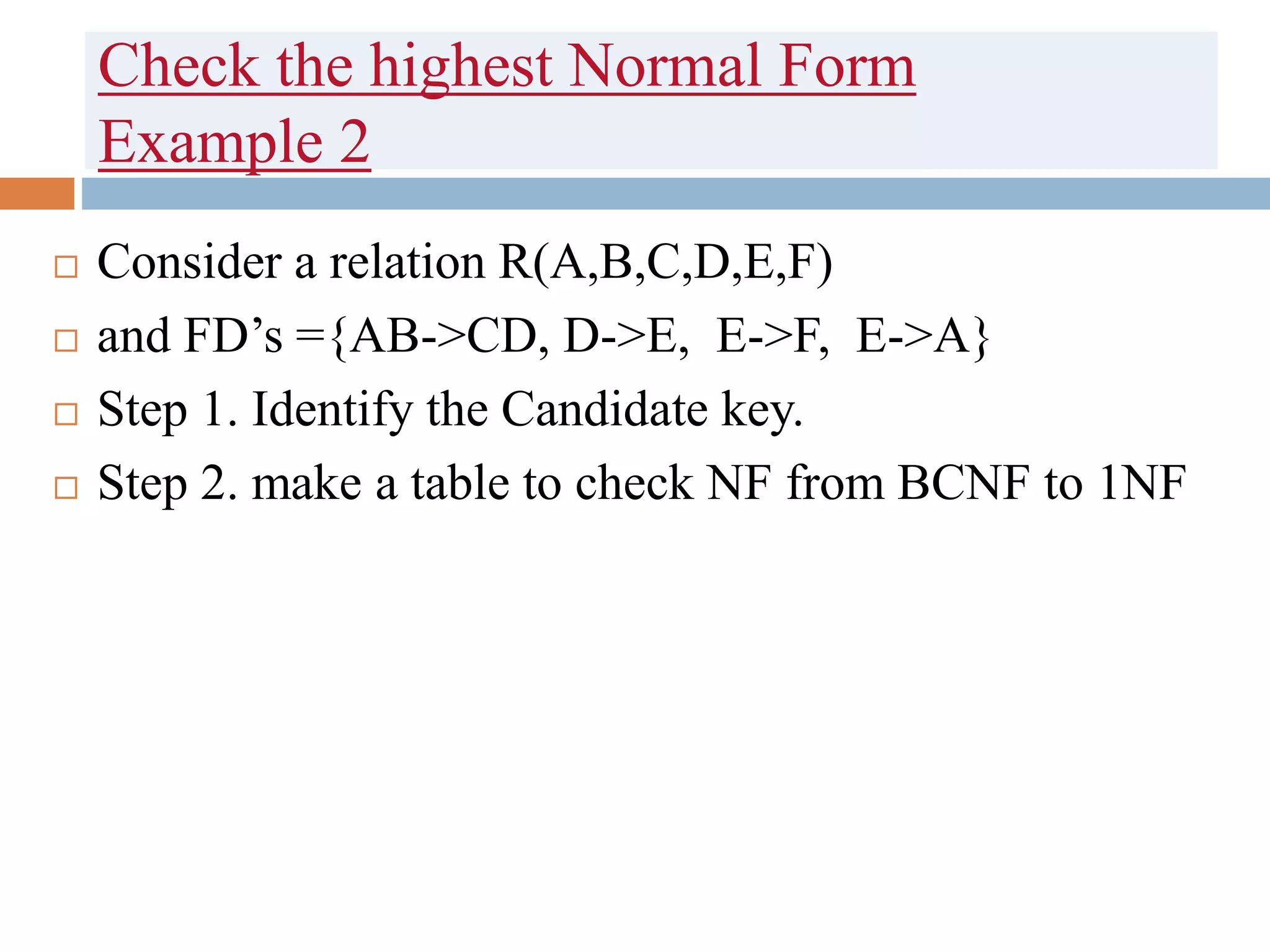 Check the highest Normal Form
Example 2
 Consider a relation R(A,B,C,D,E,F)
 and FD’s ={AB->CD, D->E, E->F, E->A}
 Step 1. Identify the Candidate key.
 Step 2. make a table to check NF from BCNF to 1NF
 