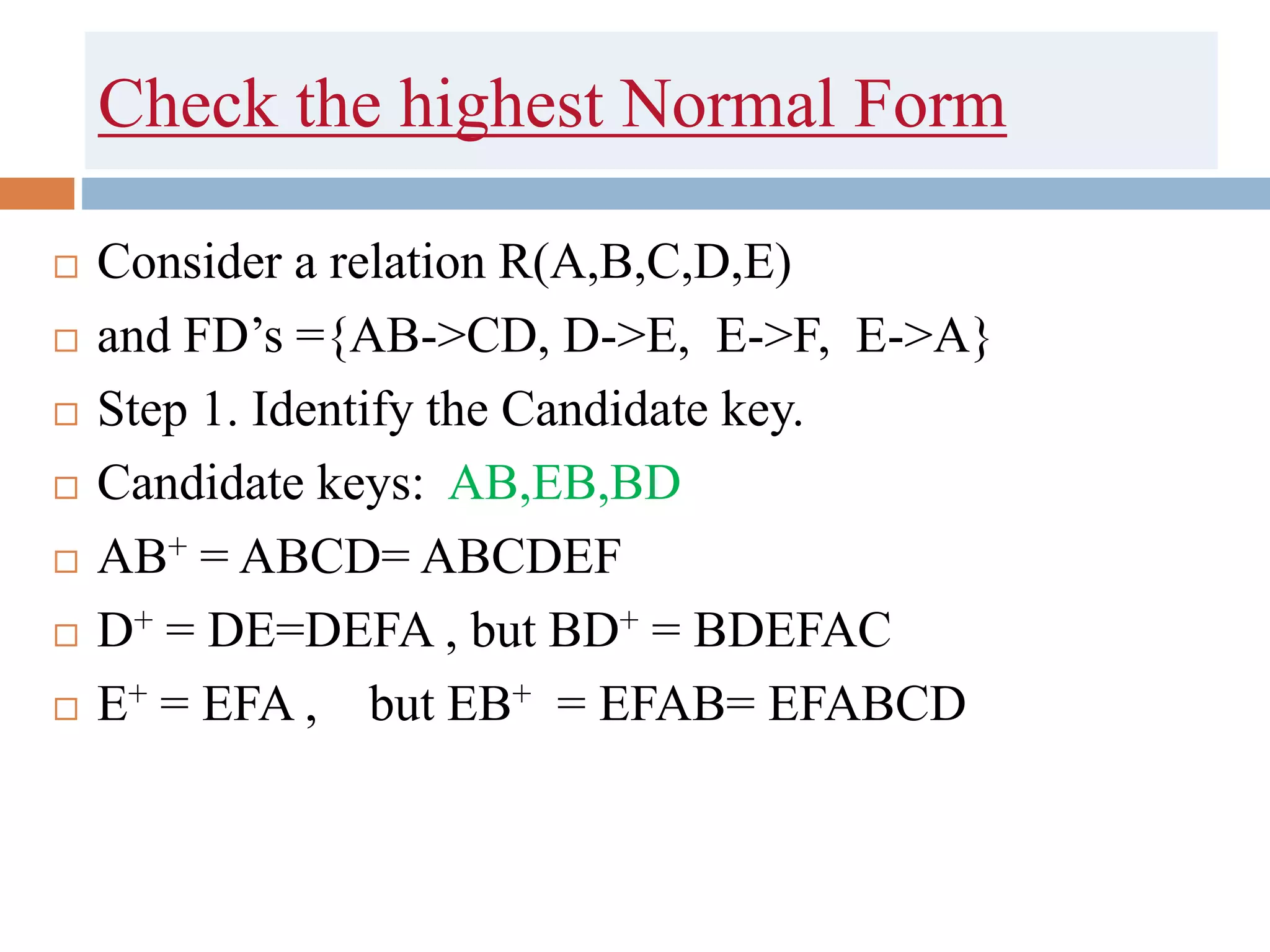 Check the highest Normal Form
 Consider a relation R(A,B,C,D,E)
 and FD’s ={AB->CD, D->E, E->F, E->A}
 Step 1. Identify the Candidate key.
 Candidate keys: AB,EB,BD
 AB+ = ABCD= ABCDEF
 D+ = DE=DEFA , but BD+ = BDEFAC
 E+ = EFA , but EB+ = EFAB= EFABCD
 
