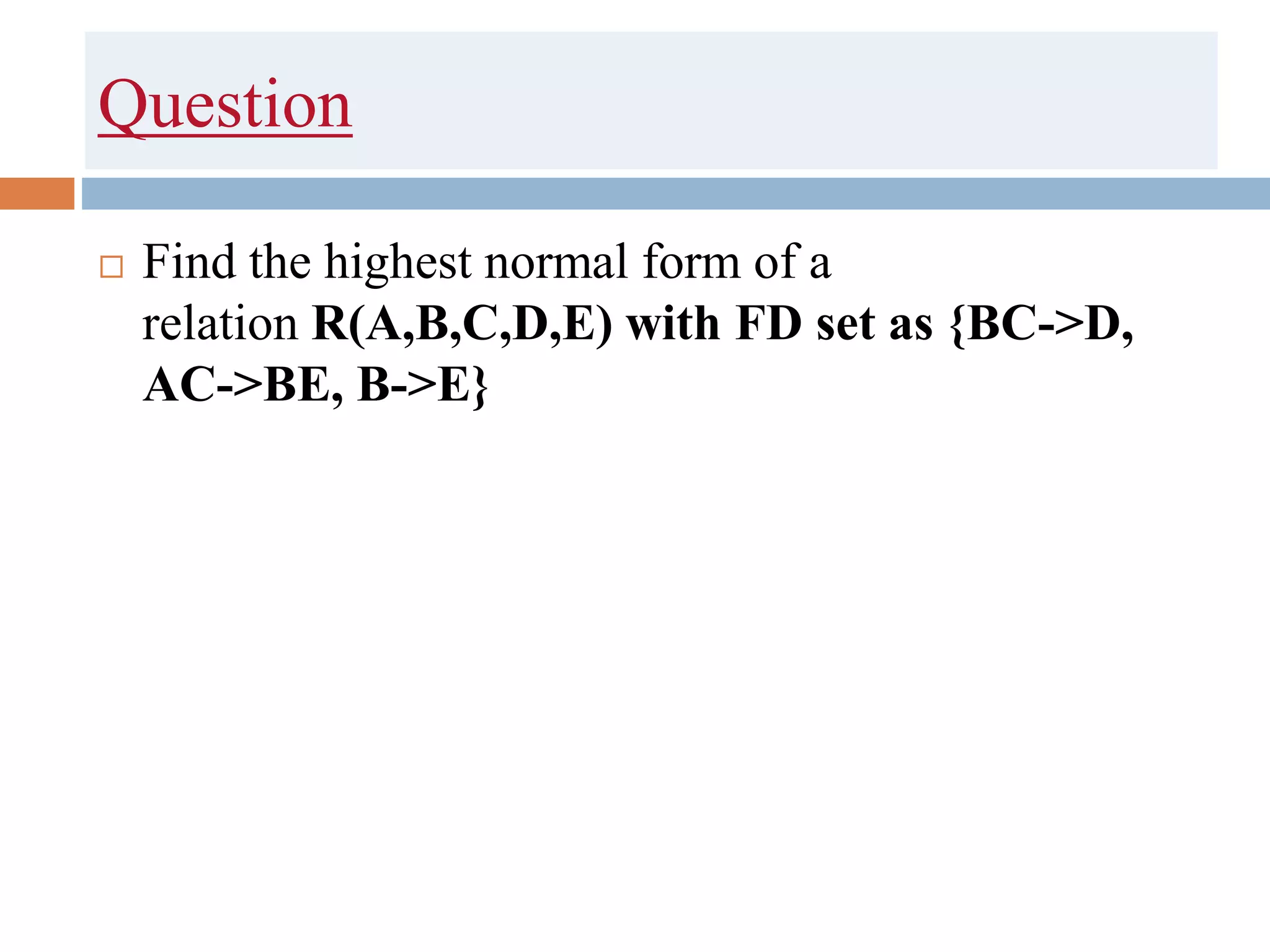 Question
 Find the highest normal form of a
relation R(A,B,C,D,E) with FD set as {BC->D,
AC->BE, B->E}
 