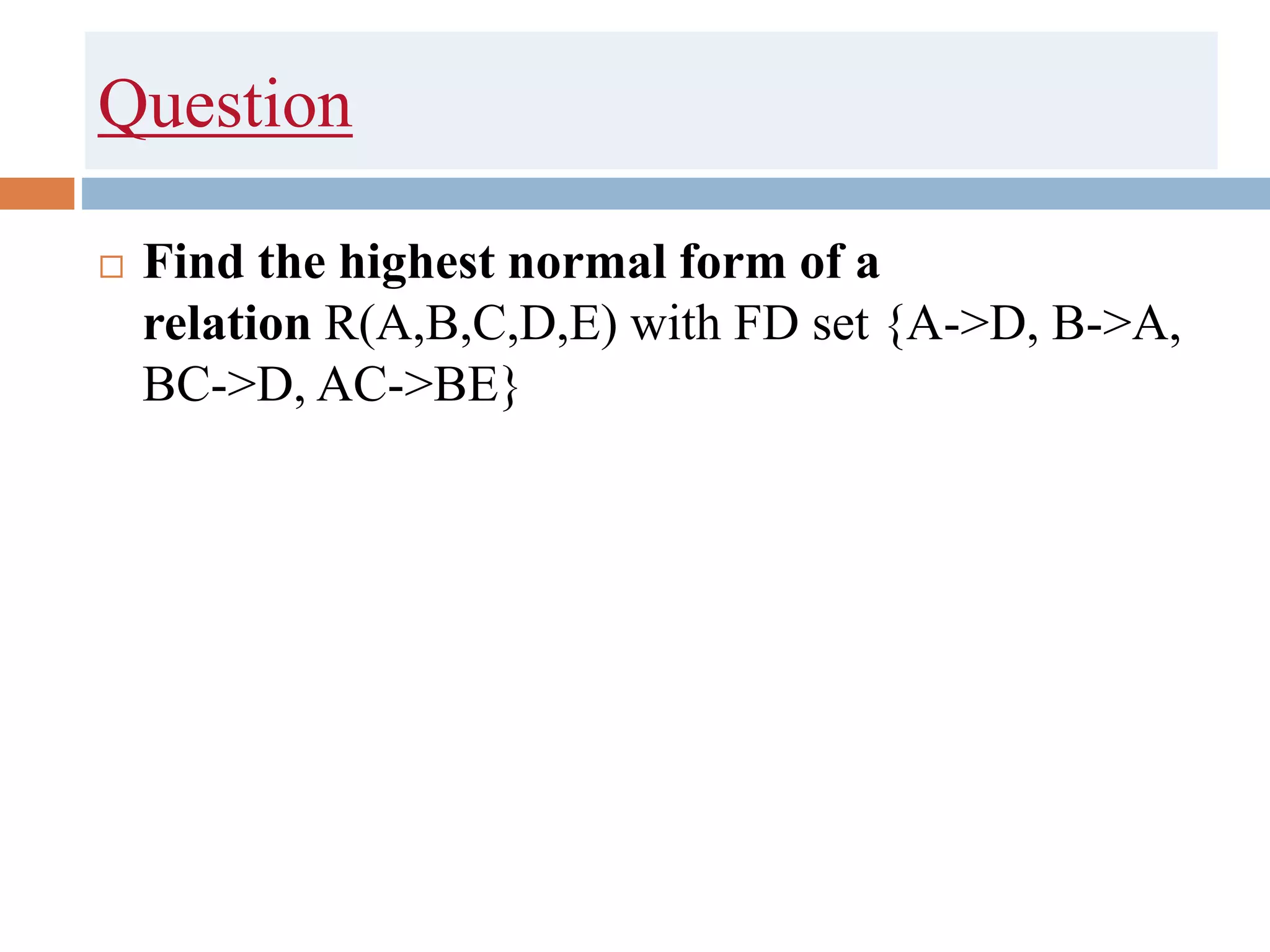 Question
 Find the highest normal form of a
relation R(A,B,C,D,E) with FD set {A->D, B->A,
BC->D, AC->BE}
 