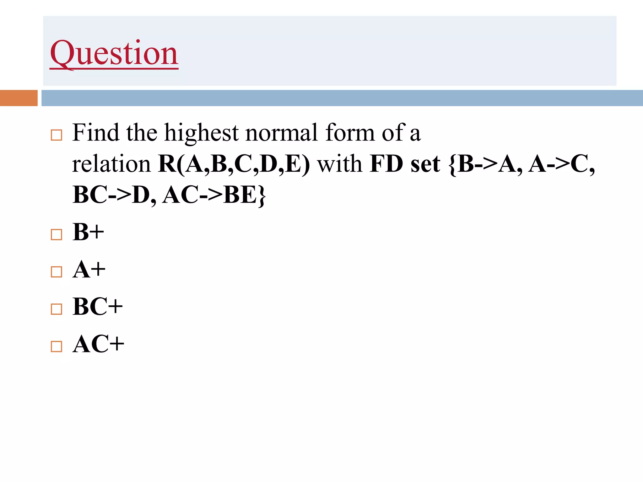 Question
 Find the highest normal form of a
relation R(A,B,C,D,E) with FD set {B->A, A->C,
BC->D, AC->BE}
 B+
 A+
 BC+
 AC+
 