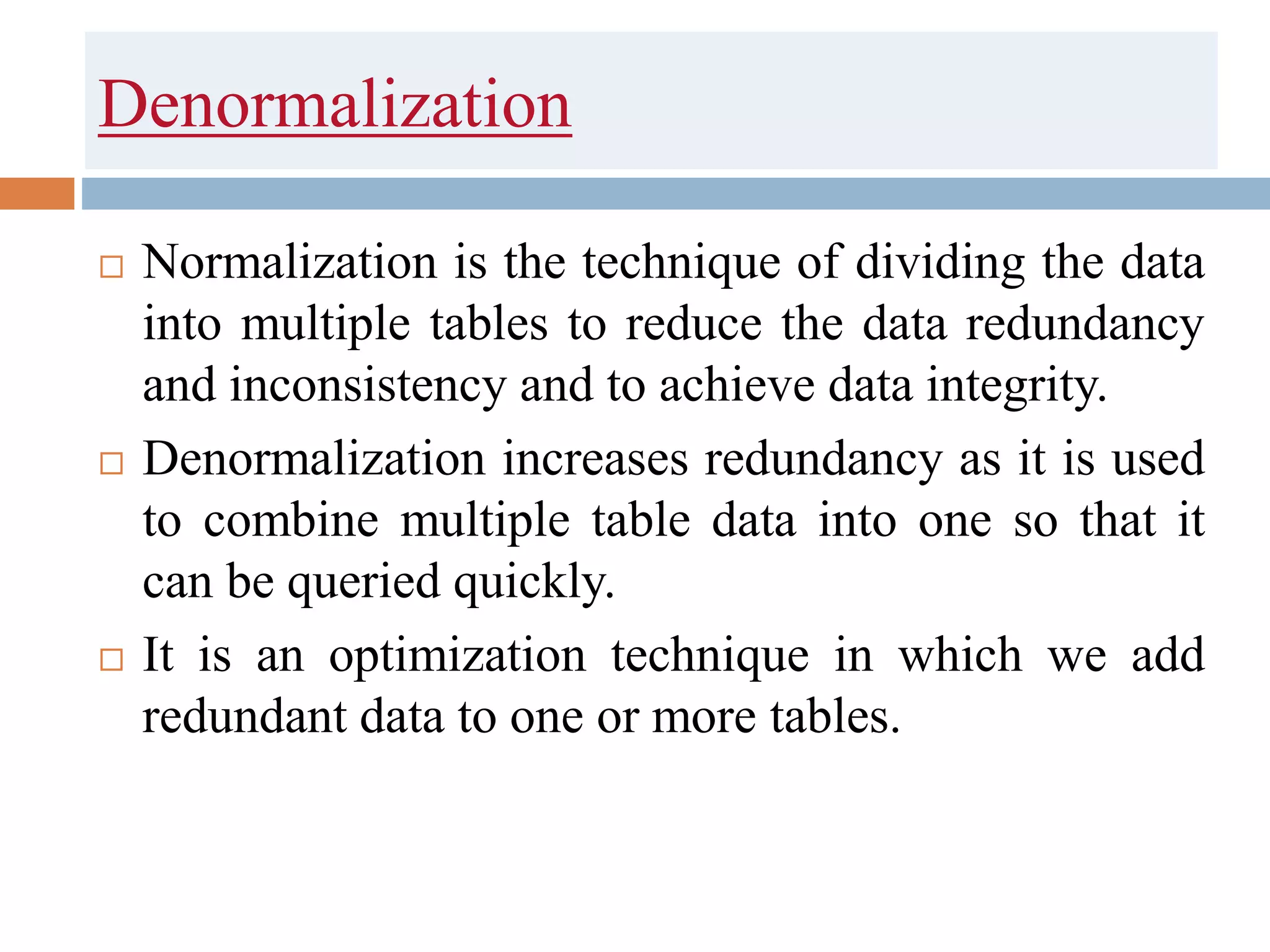 Denormalization
 Normalization is the technique of dividing the data
into multiple tables to reduce the data redundancy
and inconsistency and to achieve data integrity.
 Denormalization increases redundancy as it is used
to combine multiple table data into one so that it
can be queried quickly.
 It is an optimization technique in which we add
redundant data to one or more tables.
 