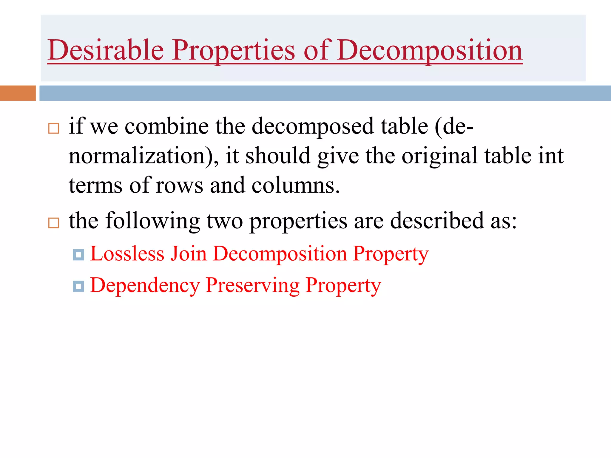 Desirable Properties of Decomposition
 if we combine the decomposed table (de-
normalization), it should give the original table int
terms of rows and columns.
 the following two properties are described as:
 Lossless Join Decomposition Property
 Dependency Preserving Property
 