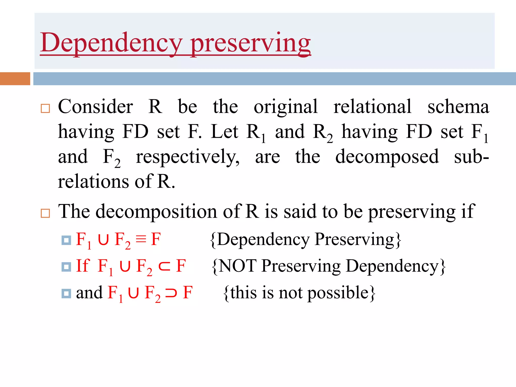 Dependency preserving
 Consider R be the original relational schema
having FD set F. Let R1 and R2 having FD set F1
and F2 respectively, are the decomposed sub-
relations of R.
 The decomposition of R is said to be preserving if
 F1 ∪ F2 ≡ F {Dependency Preserving}
 If F1 ∪ F2 ⊂ F {NOT Preserving Dependency}
 and F1 ∪ F2 ⊃ F {this is not possible}
 