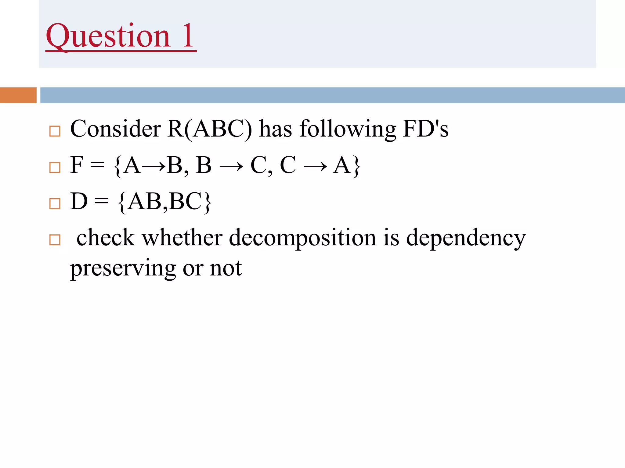 Question 1
 Consider R(ABC) has following FD's
 F = {A→B, B → C, C → A}
 D = {AB,BC}
 check whether decomposition is dependency
preserving or not
 