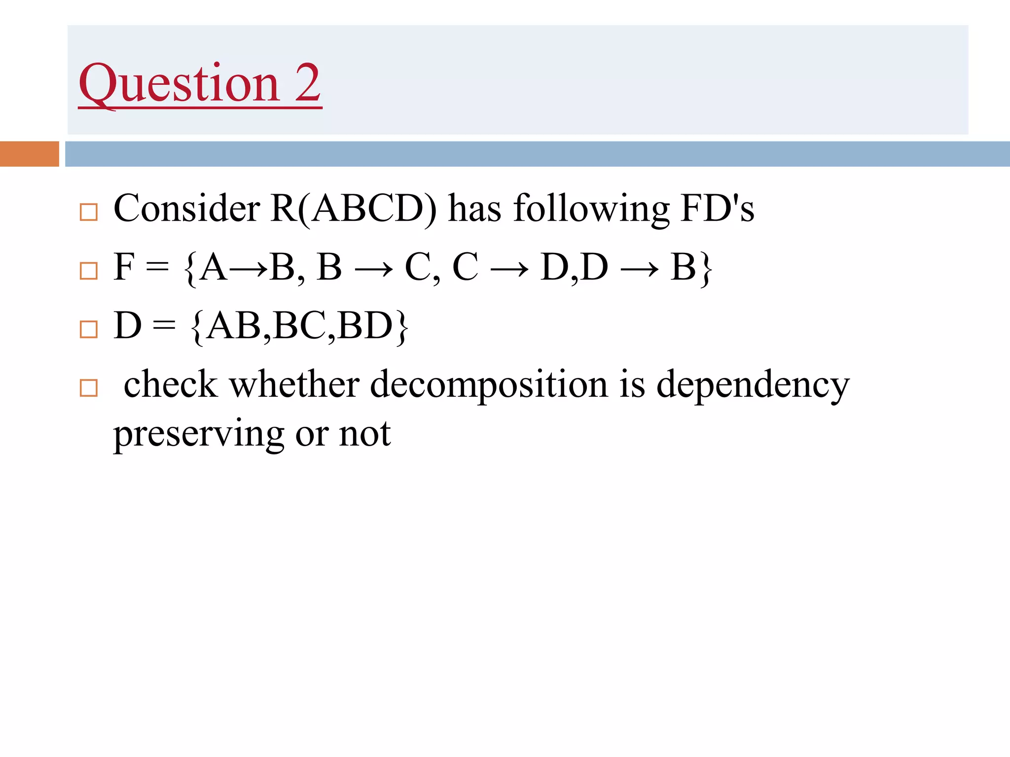 Question 2
 Consider R(ABCD) has following FD's
 F = {A→B, B → C, C → D,D → B}
 D = {AB,BC,BD}
 check whether decomposition is dependency
preserving or not
 