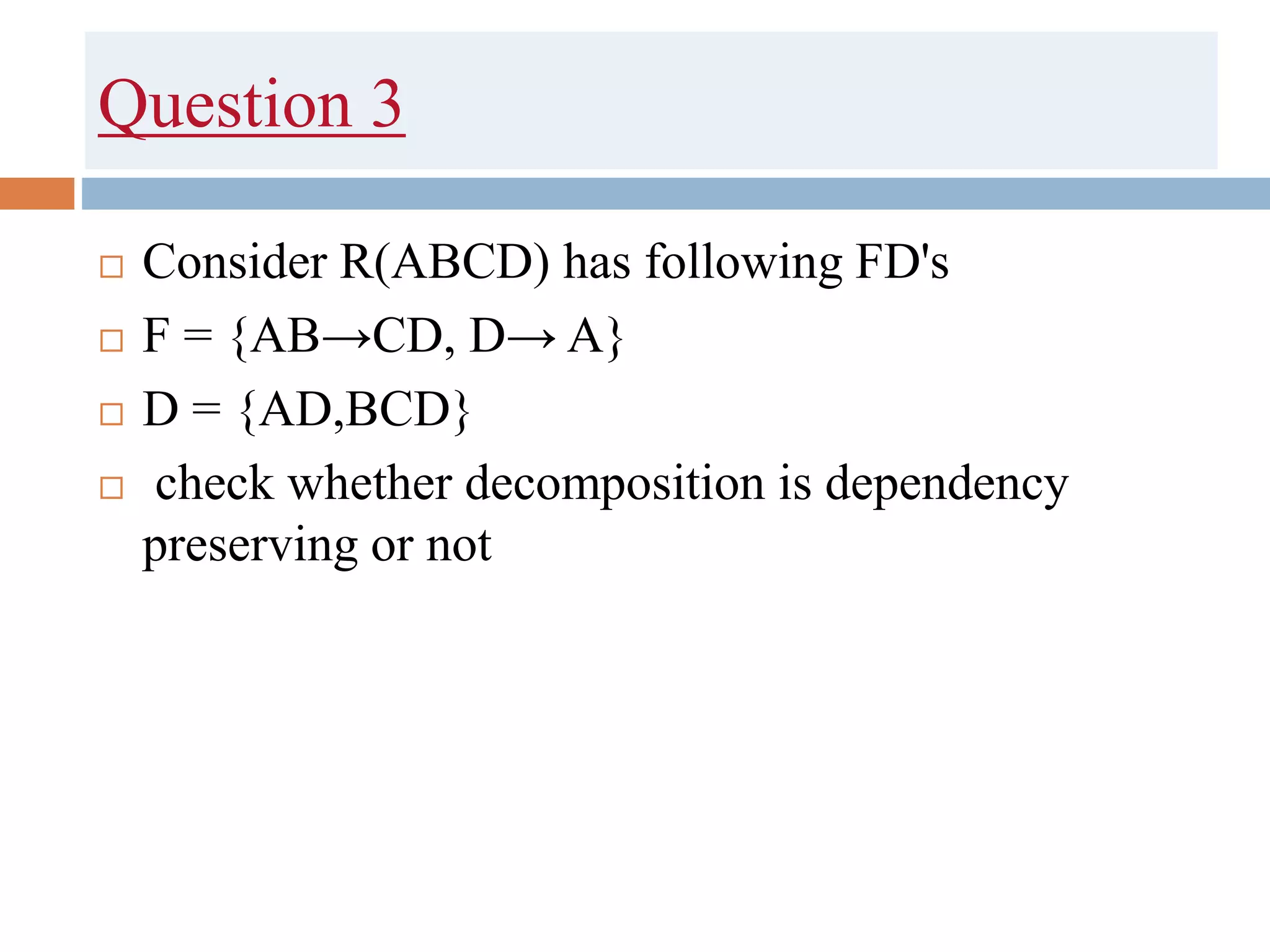 Question 3
 Consider R(ABCD) has following FD's
 F = {AB→CD, D→ A}
 D = {AD,BCD}
 check whether decomposition is dependency
preserving or not
 
