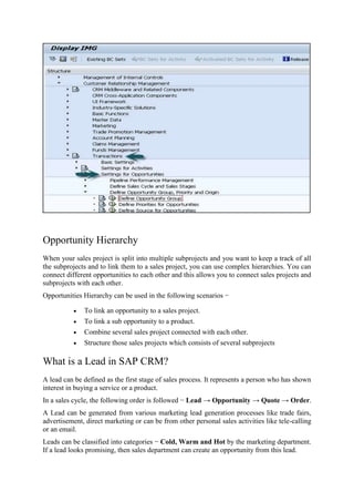 Opportunity Hierarchy
When your sales project is split into multiple subprojects and you want to keep a track of all
the subprojects and to link them to a sales project, you can use complex hierarchies. You can
connect different opportunities to each other and this allows you to connect sales projects and
subprojects with each other.
Opportunities Hierarchy can be used in the following scenarios −
 To link an opportunity to a sales project.
 To link a sub opportunity to a product.
 Combine several sales project connected with each other.
 Structure those sales projects which consists of several subprojects
What is a Lead in SAP CRM?
A lead can be defined as the first stage of sales process. It represents a person who has shown
interest in buying a service or a product.
In a sales cycle, the following order is followed − Lead → Opportunity → Quote → Order.
A Lead can be generated from various marketing lead generation processes like trade fairs,
advertisement, direct marketing or can be from other personal sales activities like tele-calling
or an email.
Leads can be classified into categories − Cold, Warm and Hot by the marketing department.
If a lead looks promising, then sales department can create an opportunity from this lead.
 