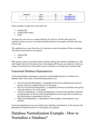 Some examples of super keys in the table are:
 employeeID
 (employeeID, name)
 email
All super keys can serve as a unique identifier for each row. On the other hand, the
employee's name or age are not unique identifiers because two people could have the same
name or age.
The candidate keys come from the set of super keys where the number of fields is minimal.
The choice comes down to two options:
 employeeID
 email
Both options contain a minimal number of fields, making them optimal candidate keys. The
most logical choice for the primary key is the employeeID because an employee's email can
change. The primary key in the table is easy to reference as a foreign key in another table.
Functional Database Dependencies
A functional database dependency represents a relationship between two attributes in a
database table. Some types of functional dependencies are:
 Trivial Functional Dependency. A dependency between an attribute and a group of
features where the original element is in the group.
 Non-Trivial Functional Dependency. A dependency between an attribute and a group
where the feature is not in the group.
 Transitive Dependency. A functional dependency between three attributes where the
second depends on the first and the third depends on the second. Due to transitivity,
the third attribute is dependent on the first.
 Multivalued Dependency. A dependency where multiple values depend on one
attribute.
Functional dependencies are an essential step in database normalization. In the long run, the
dependencies help determine the overall quality of a database.
Database Normalization Example - How to
Normalize a Database?
 