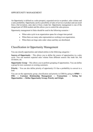 OPPURTUNITY MANAGEMENT
An Opportunity is defined as a sales prospect, requested service or product, sales volume and
a sales probability. Opportunity can be a possibility of sales of service or product and can result
from a bid invitation, sales deal or from a trade fair. Opportunity management is one of the
integral part of CRM module and this allows you to control the sales process.
Opportunity management in Sales should be used in the following scenarios −
 When sales cycle in an organization spans for a longer time period.
 When there are many sales representatives working in an organization.
 When there are large sales order values and they are distributed.
Classification in Opportunity Management
You can classify opportunities and related entities in the following categories −
Sources of Opportunity − This allows you to define the source of opportunities in a sales
cycle. You can mention expected sales volume from different sources like trade fair, bid
invitation, etc.
Opportunity Group − This allows you to perform grouping of opportunities. You can define
a group for new customers or existing customers.
Priority − You can also define priority of opportunity if it has a probability to convert to a
lead.
You can set the opportunity group, classification and priority in CRM by going to SPRO →
IMG → Customer Relationship Management → Transactions → Setting for
Opportunities → Define Opportunity Group, Priority and Origin.
 