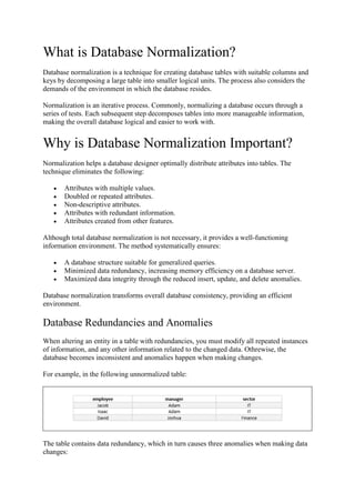What is Database Normalization?
Database normalization is a technique for creating database tables with suitable columns and
keys by decomposing a large table into smaller logical units. The process also considers the
demands of the environment in which the database resides.
Normalization is an iterative process. Commonly, normalizing a database occurs through a
series of tests. Each subsequent step decomposes tables into more manageable information,
making the overall database logical and easier to work with.
Why is Database Normalization Important?
Normalization helps a database designer optimally distribute attributes into tables. The
technique eliminates the following:
 Attributes with multiple values.
 Doubled or repeated attributes.
 Non-descriptive attributes.
 Attributes with redundant information.
 Attributes created from other features.
Although total database normalization is not necessary, it provides a well-functioning
information environment. The method systematically ensures:
 A database structure suitable for generalized queries.
 Minimized data redundancy, increasing memory efficiency on a database server.
 Maximized data integrity through the reduced insert, update, and delete anomalies.
Database normalization transforms overall database consistency, providing an efficient
environment.
Database Redundancies and Anomalies
When altering an entity in a table with redundancies, you must modify all repeated instances
of information, and any other information related to the changed data. Othrewise, the
database becomes inconsistent and anomalies happen when making changes.
For example, in the following unnormalized table:
The table contains data redundancy, which in turn causes three anomalies when making data
changes:
 