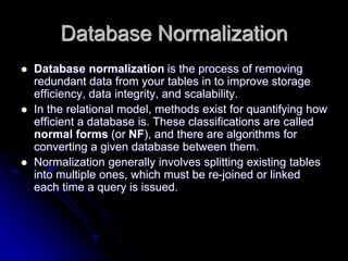 Database Normalization
 Database normalization is the process of removing
redundant data from your tables in to improve storage
efficiency, data integrity, and scalability.
 In the relational model, methods exist for quantifying how
efficient a database is. These classifications are called
normal forms (or NF), and there are algorithms for
converting a given database between them.
 Normalization generally involves splitting existing tables
into multiple ones, which must be re-joined or linked
each time a query is issued.
 