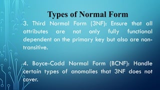Types of Normal Form
3. Third Normal Form (3NF): Ensure that all
attributes are not only fully functional
dependent on the primary key but also are non-
transitive.
4. Boyce-Codd Normal Form (BCNF): Handle
certain types of anomalies that 3NF does not
cover.
 