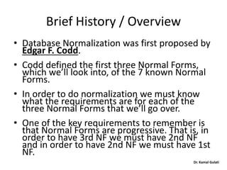 Dr. Kamal Gulati
Brief History / Overview
• Database Normalization was first proposed by
Edgar F. Codd.
• Codd defined the first three Normal Forms,
which we’ll look into, of the 7 known Normal
Forms.
• In order to do normalization we must know
what the requirements are for each of the
three Normal Forms that we’ll go over.
• One of the key requirements to remember is
that Normal Forms are progressive. That is, in
order to have 3rd NF we must have 2nd NF
and in order to have 2nd NF we must have 1st
NF.
 