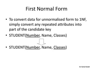 Dr. Kamal Gulati
First Normal Form
• To convert data for unnormalised form to 1NF,
simply convert any repeated attributes into
part of the candidate key
• STUDENT(Number, Name, Classes)
• STUDENT(Number, Name, Classes)
 