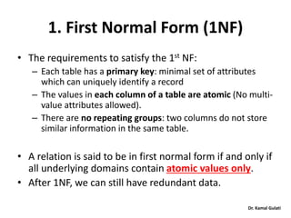 Dr. Kamal Gulati
1. First Normal Form (1NF)
• The requirements to satisfy the 1st NF:
– Each table has a primary key: minimal set of attributes
which can uniquely identify a record
– The values in each column of a table are atomic (No multi-
value attributes allowed).
– There are no repeating groups: two columns do not store
similar information in the same table.
• A relation is said to be in first normal form if and only if
all underlying domains contain atomic values only.
• After 1NF, we can still have redundant data.
 