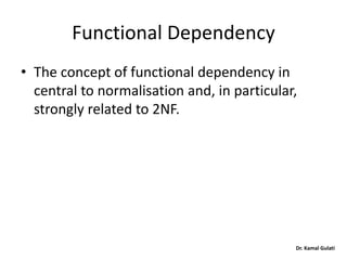 Dr. Kamal Gulati
Functional Dependency
• The concept of functional dependency in
central to normalisation and, in particular,
strongly related to 2NF.
 