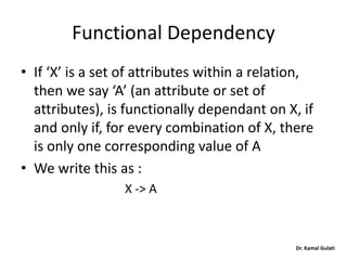 Dr. Kamal Gulati
Functional Dependency
• If ‘X’ is a set of attributes within a relation,
then we say ‘A’ (an attribute or set of
attributes), is functionally dependant on X, if
and only if, for every combination of X, there
is only one corresponding value of A
• We write this as :
X -> A
 