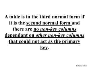 A table is in the third normal form if
it is the second normal form and
there are no non-key columns
dependant on other non-key columns
that could not act as the primary
key.
Dr. Kamal Gulati
 