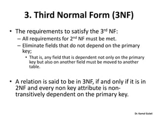 Dr. Kamal Gulati
3. Third Normal Form (3NF)
• The requirements to satisfy the 3rd NF:
– All requirements for 2nd NF must be met.
– Eliminate fields that do not depend on the primary
key;
• That is, any field that is dependent not only on the primary
key but also on another field must be moved to another
table.
• A relation is said to be in 3NF, if and only if it is in
2NF and every non key attribute is non-
transitively dependent on the primary key.
 