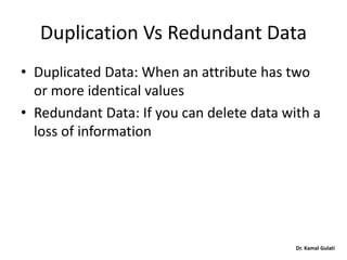 Dr. Kamal Gulati
Duplication Vs Redundant Data
• Duplicated Data: When an attribute has two
or more identical values
• Redundant Data: If you can delete data with a
loss of information
 