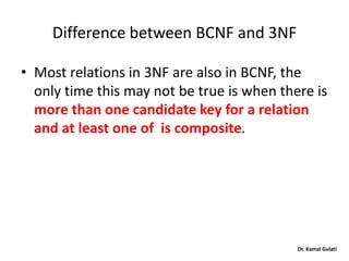 Dr. Kamal Gulati
Difference between BCNF and 3NF
• Most relations in 3NF are also in BCNF, the
only time this may not be true is when there is
more than one candidate key for a relation
and at least one of is composite.
 