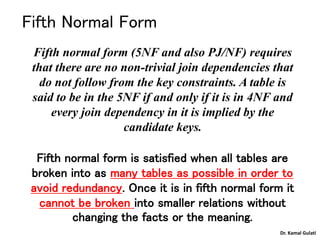 Fifth Normal Form
Fifth normal form (5NF and also PJ/NF) requires
that there are no non-trivial join dependencies that
do not follow from the key constraints. A table is
said to be in the 5NF if and only if it is in 4NF and
every join dependency in it is implied by the
candidate keys.
Fifth normal form is satisfied when all tables are
broken into as many tables as possible in order to
avoid redundancy. Once it is in fifth normal form it
cannot be broken into smaller relations without
changing the facts or the meaning.
Dr. Kamal Gulati
 