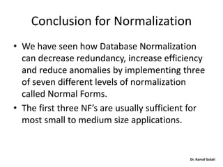 Dr. Kamal Gulati
Conclusion for Normalization
• We have seen how Database Normalization
can decrease redundancy, increase efficiency
and reduce anomalies by implementing three
of seven different levels of normalization
called Normal Forms.
• The first three NF’s are usually sufficient for
most small to medium size applications.
 