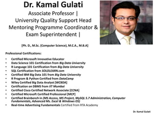 Dr. Kamal Gulati
Dr. Kamal Gulati
Associate Professor |
University Quality Support Head
Mentoring Programme Coordinator &
Exam Superintendent |
[Ph. D., M.Sc. (Computer Science), M.C.A., M.B.A]
Professional Certifications:
• Certified Microsoft Innovative Educator
• Data Science 101 Certification from Big Data University
• R Language 101 Certification from Big Data University
• SQL Certification from SOLOLEARN.com
• Certified IBM Big Data 101 from Big Data University
• R Program & Python Certified from DataCamp
• Wiley Certified Big Data Analyst [WCBDA]
• Certification on DBMS from IIT Mumbai
• Certified Cisco Certified Network Associate [CCNA]
• Certified Microsoft Certified Professional [MCP]
• Certified Brainbench in (MS Access, MS Project, MySQL 5.7 Administration, Computer
Fundamentals, Advanced Ms. Excel & Windows OS)
• Real-time Advertising Fundamentals Certified from RTA Academy
 