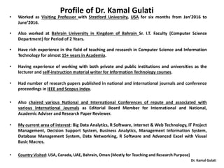 Dr. Kamal Gulati
• Worked as Visiting Professor with Stratford University, USA for six months from Jan’2016 to
June’2016.
• Also worked at Bahrain University in Kingdom of Bahrain Sr. I.T. Faculty (Computer Science
Department) for Period of 2 Years.
• Have rich experience in the field of teaching and research in Computer Science and Information
Technology for almost 15+ years in Academia.
• Having experience of working with both private and public institutions and universities as the
lecturer and self-instruction material writer for Information Technology courses.
• Had number of research papers published in national and international journals and conference
proceedings in IEEE and Scopus Index.
• Also chaired various National and International Conferences of repute and associated with
various International Journals as Editorial Board Member for International and National,
Academic Adviser and Research Paper Reviewer.
• My current area of interest: Big Data Analytics, R Software, Internet & Web Technology, IT Project
Management, Decision Support System, Business Analytics, Management Information System,
Database Management System, Data Networking, R Software and Advanced Excel with Visual
Basic Macros.
• Country Visited: USA, Canada, UAE, Bahrain, Oman (Mostly for Teaching and Research Purpose)
Profile of Dr. Kamal Gulati
 