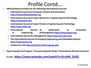 Dr. Kamal Gulati
Profile Contd….
• Editorial Board member for the following International Journals:
– International Journal of Computer Science and Innovation
http://www.infinitysciences.org
– International Journal of Latest Research in Engineering and Technology
http://www.ijlret.com
– International Journal of Latest Trends in Engineering and Technology
http://www.ijltet.org
– International Journal of Application or Innovation
in Engineering & Management http://www.ijaiem.org
– International Journal for Management http://www.ijm-apm.com
– The International Journal of Emerging Engineering and Embedded Systems
http://www.ijeees.org
– Conference Info http://conferenceinfo.org/tpc.php
• Expert Speaker for Program “Insurance Beyond Doubt” Presented by Oriental Insurance
Co Ltd. https://www.youtube.com/watch?v=GrvJkN_Zn3Q
 