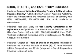 Dr. Kamal Gulati
BOOK, CHAPTER, and CASE STUDY Published
• Published Book on “A Study of Changing Trends in E-CRM of Indian
Insurance Industry” Published by LAP Lambert Academic Publishing,
one of the top researchers and renowned scientists of Germany with
ISBN: 3330009543, 9783330009547. The Book available at
Amazon.com.
• Published Real Case Study on “IoT Security Considerations for
Higher Education” published on Business Cases - RENVOI 2017 BOOK
(The Case Centre, UK) with ISBN: 978-1-4828-8840-9, Page 63-70.
The Book available at the various online website: Amazon, AbeBooks,
Chegg, Barnes & Noble.
• Published Chapter on "Role of eWorld in Insurance Innovation"
Published by Insurance Institute of India (III), 60 Years Diamond
Jubilee, Compendium, Nov 2016 – (Magazine) – One of the premium
Insurance Institute of India.
 