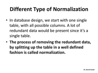 Dr. Kamal Gulati
Different Type of Normalization
• In database design, we start with one single
table, with all possible columns. A lot of
redundant data would be present since it’s a
single table.
• The process of removing the redundant data,
by splitting up the table in a well defined
fashion is called normalization.
 