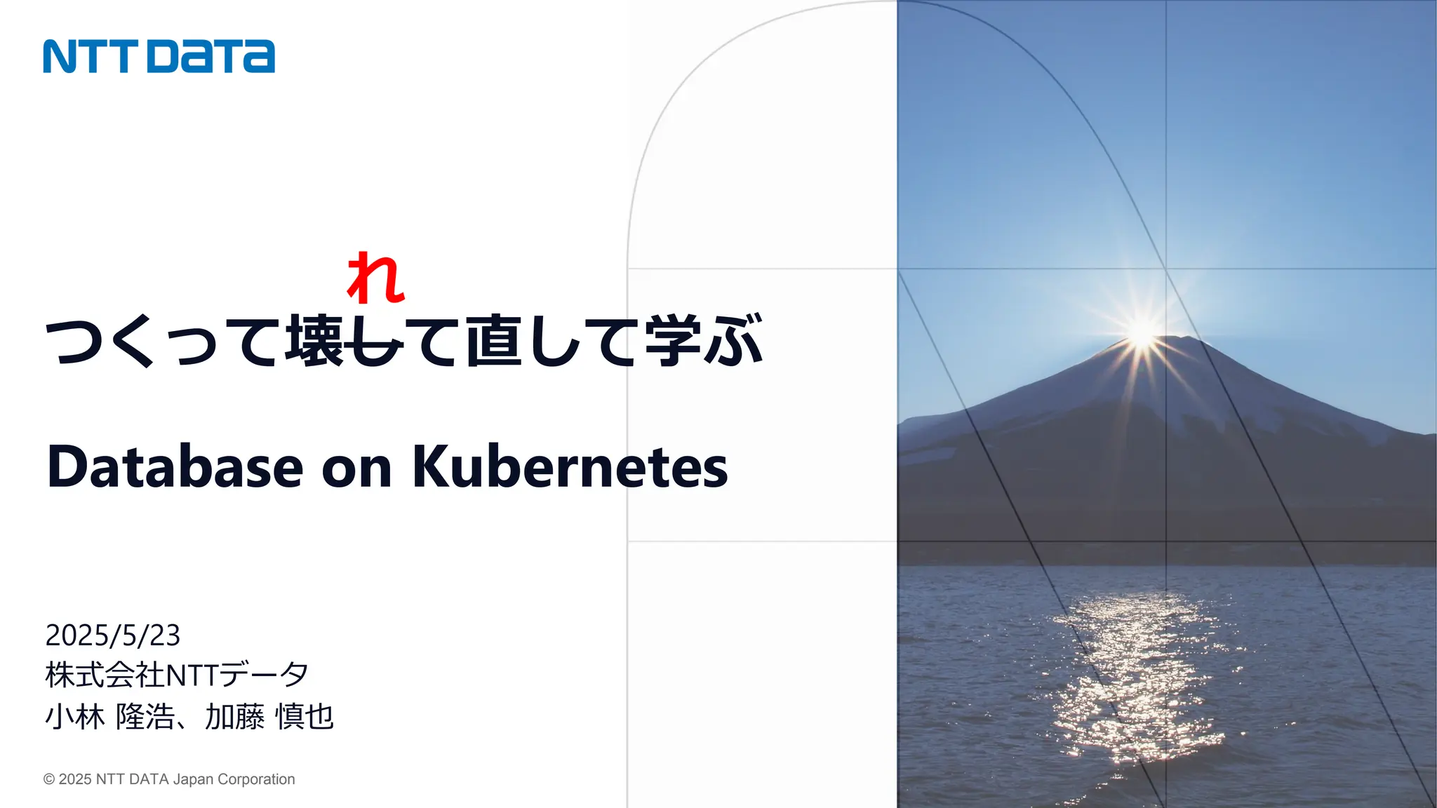 © 2025 NTT DATA Japan Corporation
つくって壊して直して学ぶ
Database on Kubernetes
2025/5/23
株式会社NTTデータ
小林 隆浩、加藤 慎也
れ
 