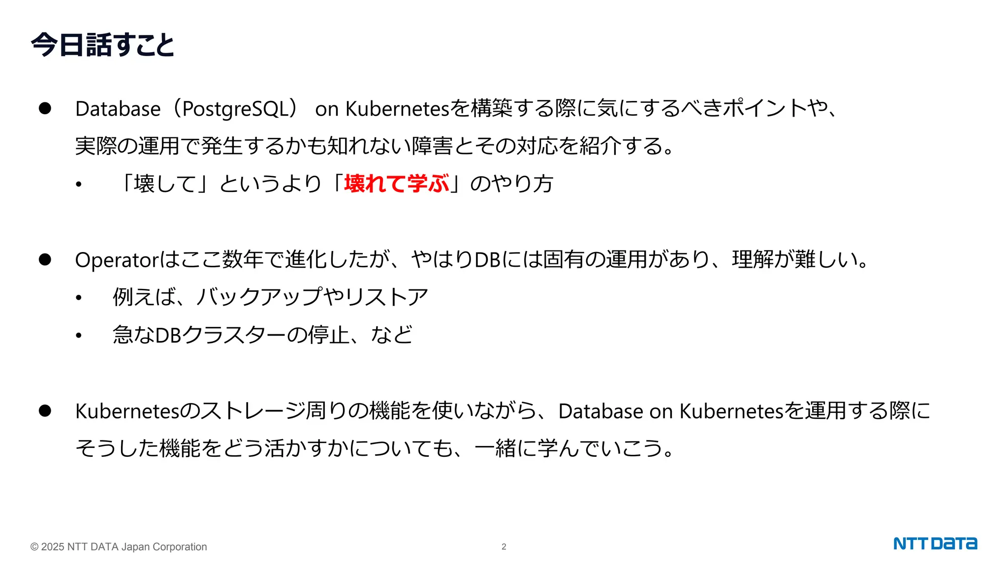 © 2025 NTT DATA Japan Corporation 2
今日話すこと
⚫ Database（PostgreSQL） on Kubernetesを構築する際に気にするべきポイントや、
実際の運用で発生するかも知れない障害とその対応を紹介する。
• 「壊して」というより「壊れて学ぶ」のやり方
⚫ Operatorはここ数年で進化したが、やはりDBには固有の運用があり、理解が難しい。
• 例えば、バックアップやリストア
• 急なDBクラスターの停止、など
⚫ Kubernetesのストレージ周りの機能を使いながら、Database on Kubernetesを運用する際に
そうした機能をどう活かすかについても、一緒に学んでいこう。
 