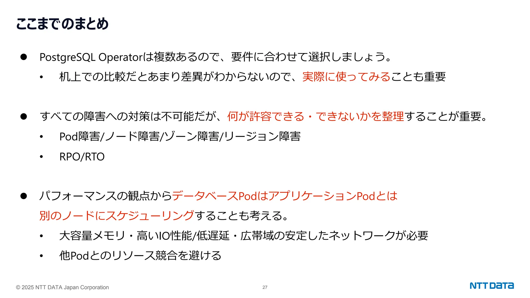 © 2025 NTT DATA Japan Corporation 27
ここまでのまとめ
⚫ PostgreSQL Operatorは複数あるので、要件に合わせて選択しましょう。
• 机上での比較だとあまり差異がわからないので、実際に使ってみることも重要
⚫ すべての障害への対策は不可能だが、何が許容できる・できないかを整理することが重要。
• Pod障害/ノード障害/ゾーン障害/リージョン障害
• RPO/RTO
⚫ パフォーマンスの観点からデータベースPodはアプリケーションPodとは
別のノードにスケジューリングすることも考える。
• 大容量メモリ・高いIO性能/低遅延・広帯域の安定したネットワークが必要
• 他Podとのリソース競合を避ける
 