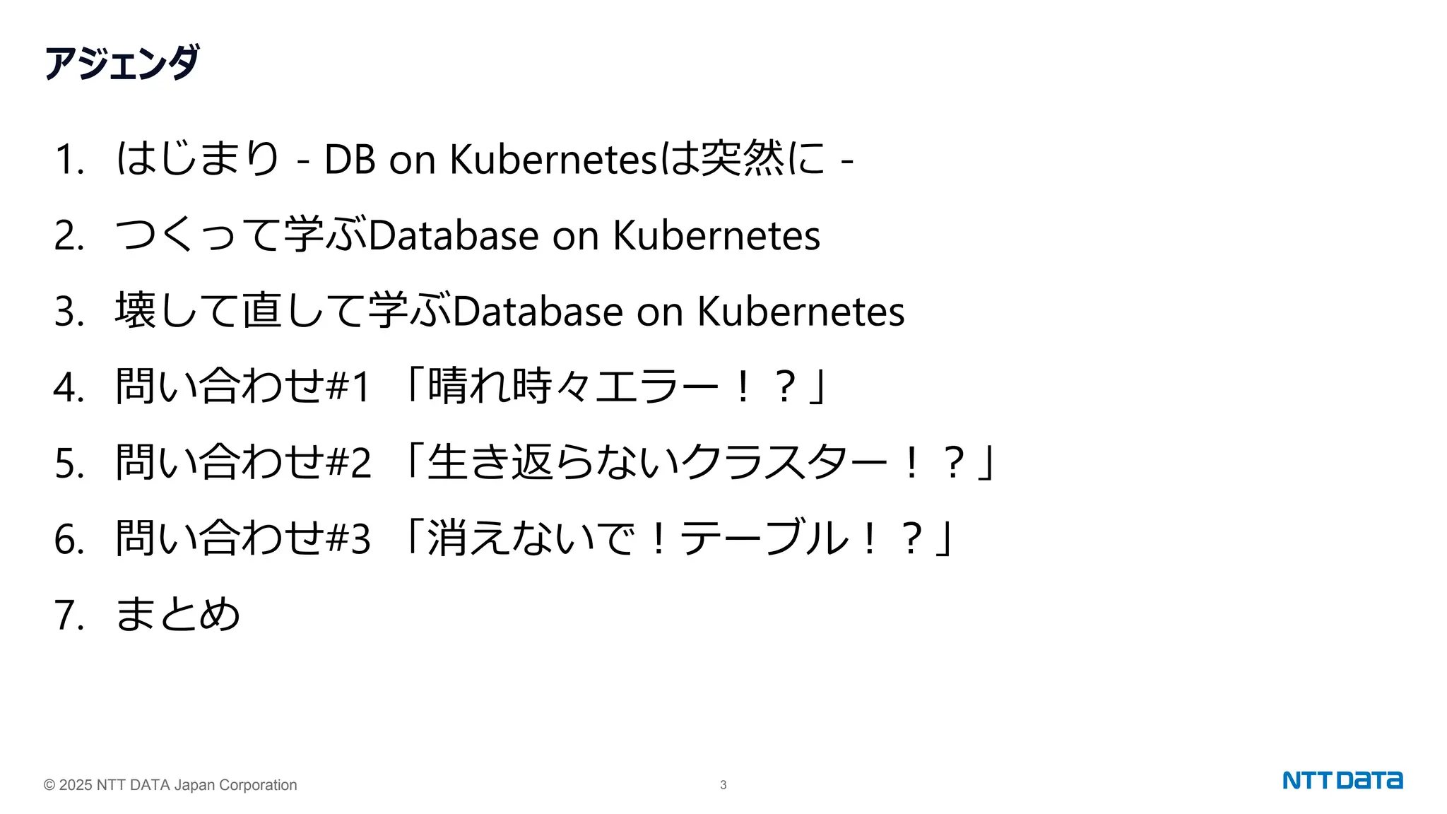 © 2025 NTT DATA Japan Corporation 3
アジェンダ
1. はじまり - DB on Kubernetesは突然に -
2. つくって学ぶDatabase on Kubernetes
3. 壊して直して学ぶDatabase on Kubernetes
4. 問い合わせ#1 「晴れ時々エラー！？」
5. 問い合わせ#2 「生き返らないクラスター！？」
6. 問い合わせ#3 「消えないで！テーブル！？」
7. まとめ
 
