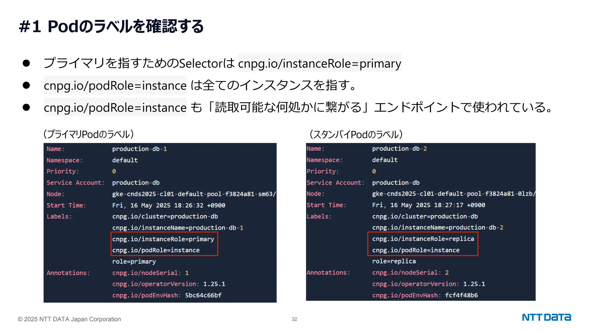 © 2025 NTT DATA Japan Corporation 32
#1 Podのラベルを確認する
⚫ プライマリを指すためのSelectorは cnpg.io/instanceRole=primary
⚫ cnpg.io/podRole=instance は全てのインスタンスを指す。
⚫ cnpg.io/podRole=instance も「読取可能な何処かに繋がる」エンドポイントで使われている。
（プライマリPodのラベル） （スタンバイPodのラベル）
 