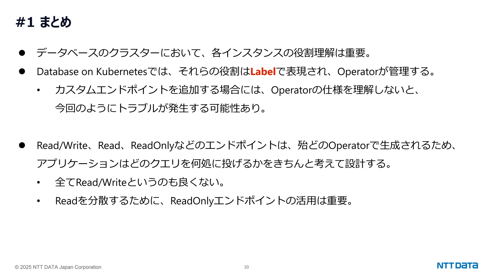 © 2025 NTT DATA Japan Corporation 33
#1 まとめ
⚫ データベースのクラスターにおいて、各インスタンスの役割理解は重要。
⚫ Database on Kubernetesでは、それらの役割はLabelで表現され、Operatorが管理する。
• カスタムエンドポイントを追加する場合には、Operatorの仕様を理解しないと、
今回のようにトラブルが発生する可能性あり。
⚫ Read/Write、Read、ReadOnlyなどのエンドポイントは、殆どのOperatorで生成されるため、
アプリケーションはどのクエリを何処に投げるかをきちんと考えて設計する。
• 全てRead/Writeというのも良くない。
• Readを分散するために、ReadOnlyエンドポイントの活用は重要。
 