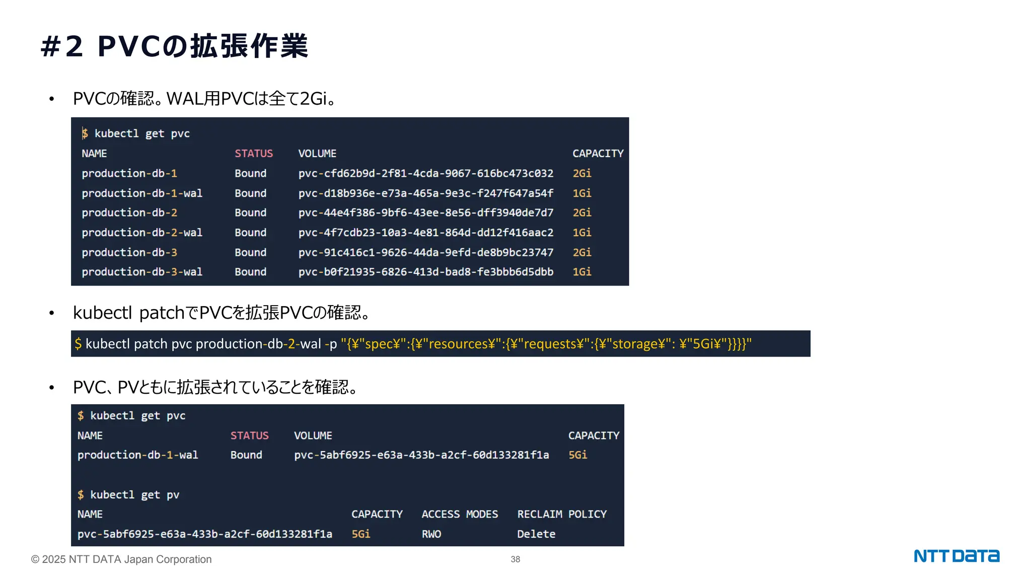 © 2025 NTT DATA Japan Corporation 38
#2 PVCの拡張作業
$ kubectl patch pvc production-db-2-wal -p "{¥"spec¥":{¥"resources¥":{¥"requests¥":{¥"storage¥": ¥"5Gi¥"}}}}"
• PVCの確認。WAL用PVCは全て2Gi。
• kubectl patchでPVCを拡張PVCの確認。
• PVC、PVともに拡張されていることを確認。
 