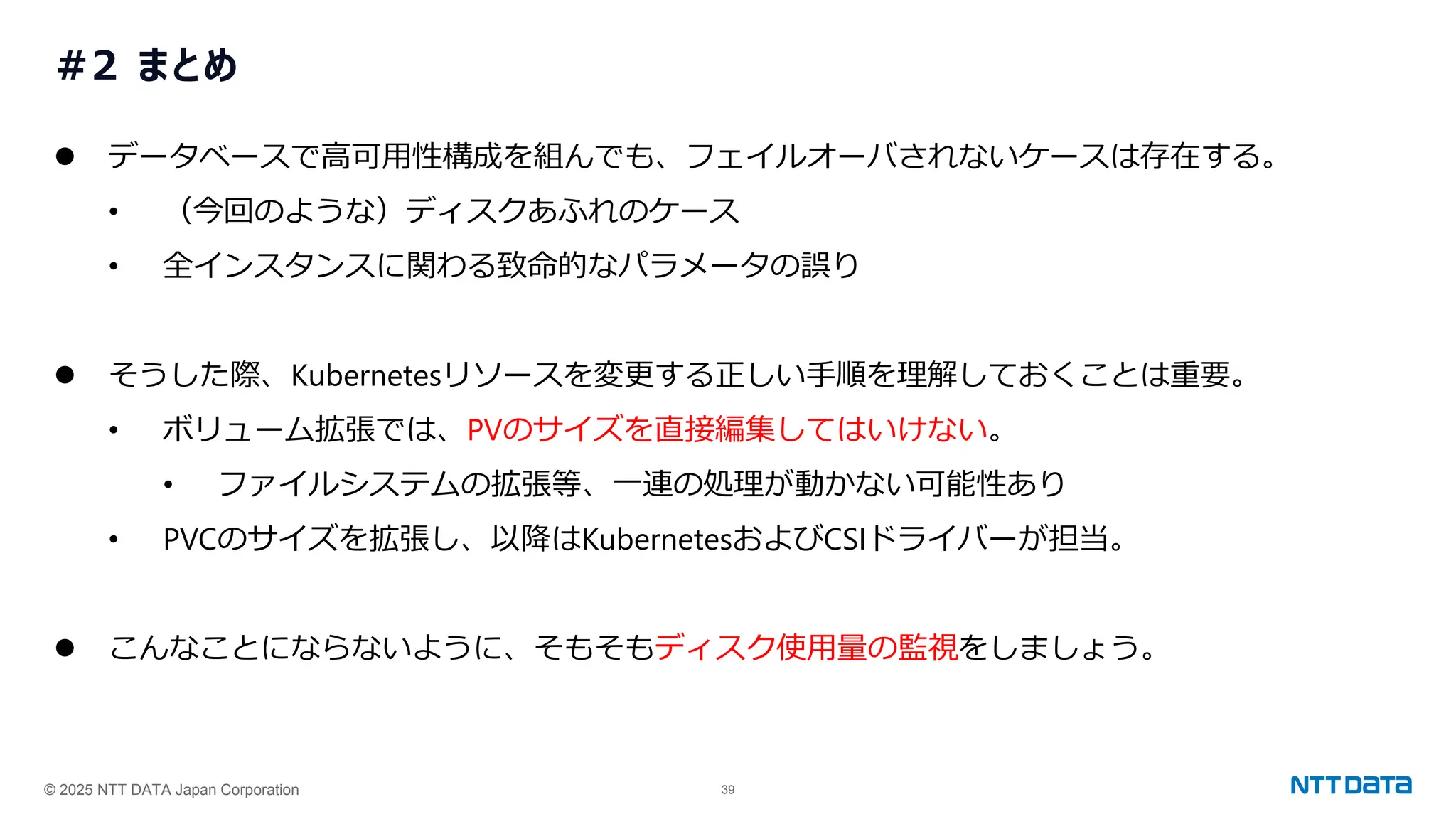 © 2025 NTT DATA Japan Corporation 39
#2 まとめ
⚫ データベースで高可用性構成を組んでも、フェイルオーバされないケースは存在する。
• （今回のような）ディスクあふれのケース
• 全インスタンスに関わる致命的なパラメータの誤り
⚫ そうした際、Kubernetesリソースを変更する正しい手順を理解しておくことは重要。
• ボリューム拡張では、PVのサイズを直接編集してはいけない。
• ファイルシステムの拡張等、一連の処理が動かない可能性あり
• PVCのサイズを拡張し、以降はKubernetesおよびCSIドライバーが担当。
⚫ こんなことにならないように、そもそもディスク使用量の監視をしましょう。
 