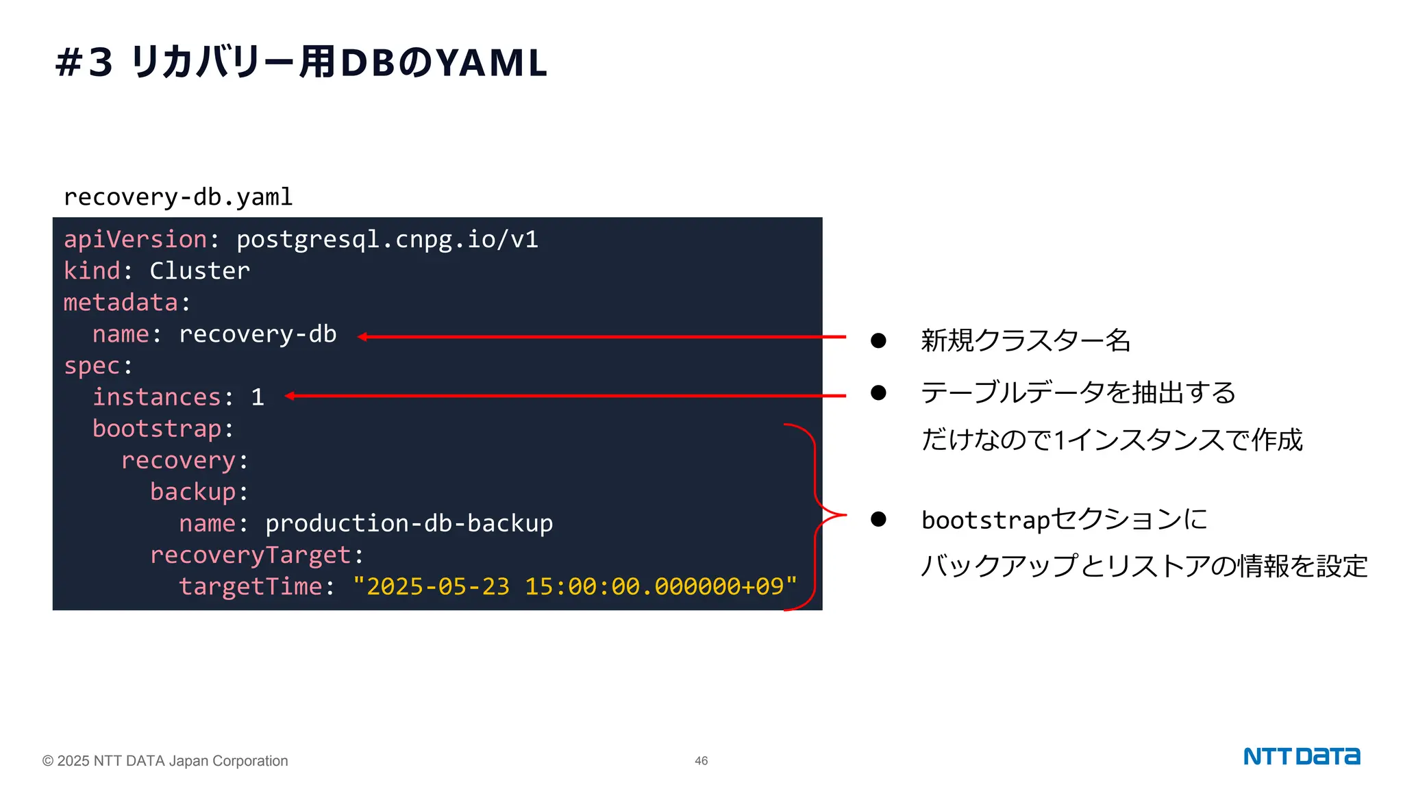 © 2025 NTT DATA Japan Corporation 46
#3 リカバリー用DBのYAML
apiVersion: postgresql.cnpg.io/v1
kind: Cluster
metadata:
name: recovery-db
spec:
instances: 1
bootstrap:
recovery:
backup:
name: production-db-backup
recoveryTarget:
targetTime: "2025-05-23 15:00:00.000000+09"
recovery-db.yaml
⚫ テーブルデータを抽出する
だけなので1インスタンスで作成
⚫ bootstrapセクションに
バックアップとリストアの情報を設定
⚫ 新規クラスター名
 