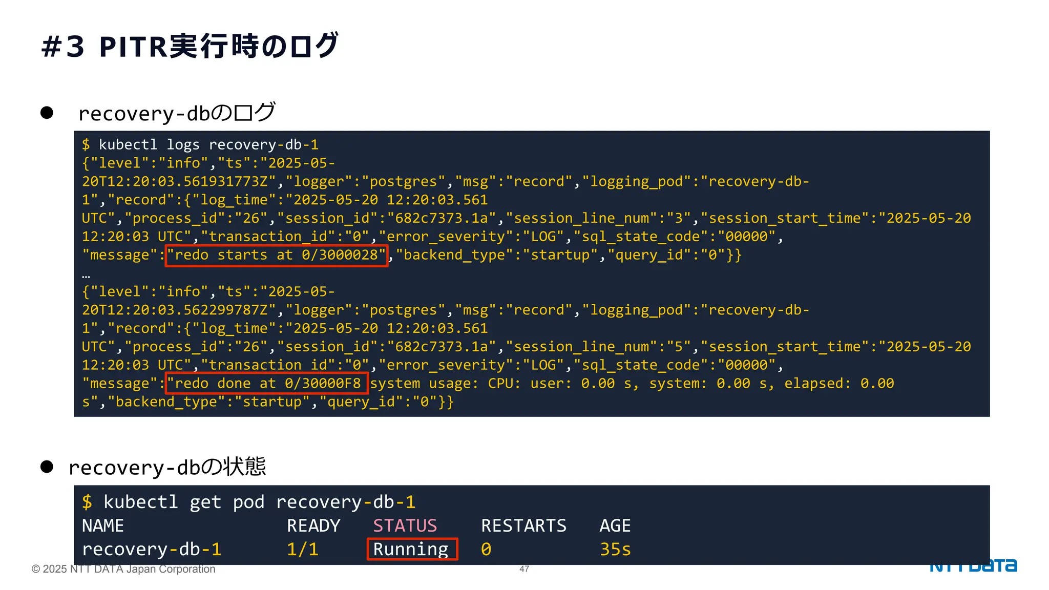 © 2025 NTT DATA Japan Corporation 47
#3 PITR実行時のログ
⚫ recovery-dbのログ
⚫ recovery-dbの状態
$ kubectl logs recovery-db-1
{"level":"info","ts":"2025-05-
20T12:20:03.561931773Z","logger":"postgres","msg":"record","logging_pod":"recovery-db-
1","record":{"log_time":"2025-05-20 12:20:03.561
UTC","process_id":"26","session_id":"682c7373.1a","session_line_num":"3","session_start_time":"2025-05-20
12:20:03 UTC","transaction_id":"0","error_severity":"LOG","sql_state_code":"00000",
"message":"redo starts at 0/3000028","backend_type":"startup","query_id":"0"}}
…
{"level":"info","ts":"2025-05-
20T12:20:03.562299787Z","logger":"postgres","msg":"record","logging_pod":"recovery-db-
1","record":{"log_time":"2025-05-20 12:20:03.561
UTC","process_id":"26","session_id":"682c7373.1a","session_line_num":"5","session_start_time":"2025-05-20
12:20:03 UTC","transaction_id":"0","error_severity":"LOG","sql_state_code":"00000",
"message":"redo done at 0/30000F8 system usage: CPU: user: 0.00 s, system: 0.00 s, elapsed: 0.00
s","backend_type":"startup","query_id":"0"}}
$ kubectl get pod recovery-db-1
NAME READY STATUS RESTARTS AGE
recovery-db-1 1/1 Running 0 35s
 