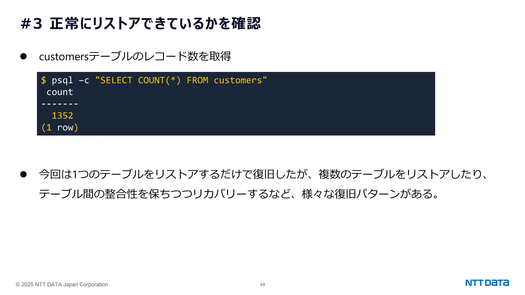 © 2025 NTT DATA Japan Corporation 49
#3 正常にリストアできているかを確認
⚫ customersテーブルのレコード数を取得
⚫ 今回は1つのテーブルをリストアするだけで復旧したが、複数のテーブルをリストアしたり、
テーブル間の整合性を保ちつつリカバリーするなど、様々な復旧パターンがある。
$ psql –c "SELECT COUNT(*) FROM customers"
count
-------
1352
(1 row)
 