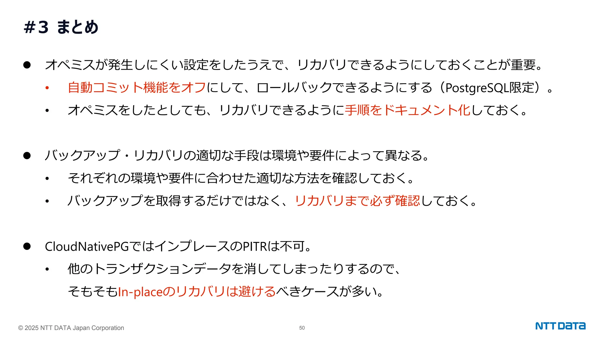 © 2025 NTT DATA Japan Corporation 50
#3 まとめ
⚫ オペミスが発生しにくい設定をしたうえで、リカバリできるようにしておくことが重要。
• 自動コミット機能をオフにして、ロールバックできるようにする（PostgreSQL限定）。
• オペミスをしたとしても、リカバリできるように手順をドキュメント化しておく。
⚫ バックアップ・リカバリの適切な手段は環境や要件によって異なる。
• それぞれの環境や要件に合わせた適切な方法を確認しておく。
• バックアップを取得するだけではなく、リカバリまで必ず確認しておく。
⚫ CloudNativePGではインプレースのPITRは不可。
• 他のトランザクションデータを消してしまったりするので、
そもそもIn-placeのリカバリは避けるべきケースが多い。
 